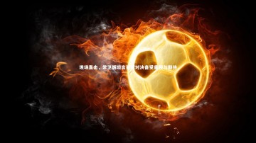 28圈官网：现场直击，常卫巍坦言亚冠对决备受重视与期待